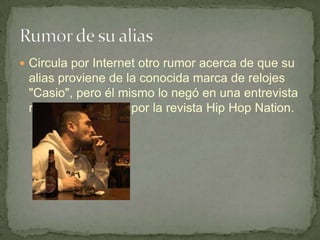  Circula por Internet otro rumor acerca de que su
 alias proviene de la conocida marca de relojes
 "Casio", pero él mismo lo negó en una entrevista
 realizada en 2008 por la revista Hip Hop Nation.
 