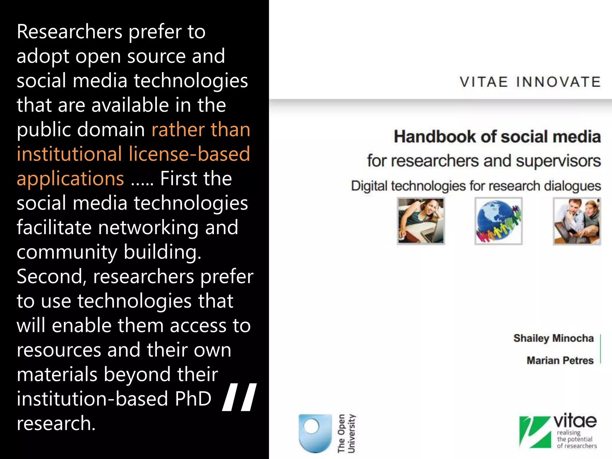 Researchers prefer to
adopt open source and
social media technologies
that are available in the
public domain rather than
institutional license-based
applications ….. First the
social media technologies
facilitate networking and
community building.
Second, researchers prefer
to use technologies that
will enable them access to
resources and their own
materials beyond their
institution-based PhD
research.                     e.g. Mendeley, Zotero, Endnote
 