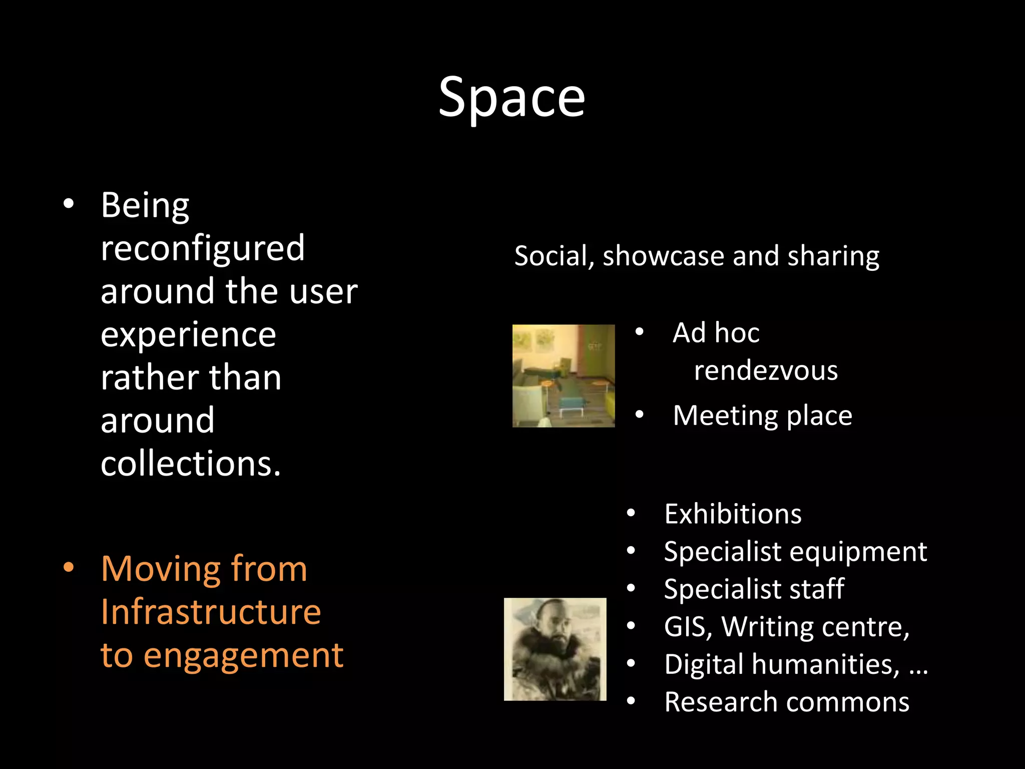 Space
• Being
  reconfigured        Social, showcase and sharing
  around the user
  experience                   • Ad hoc
  rather than                     rendezvous
  around                       • Meeting place
  collections.
                              •   Exhibitions
                              •   Specialist equipment
• Moving from                 •   Specialist staff
  Infrastructure              •   GIS, Writing centre,
  to engagement               •   Digital humanities, …
                              •   Research commons
 