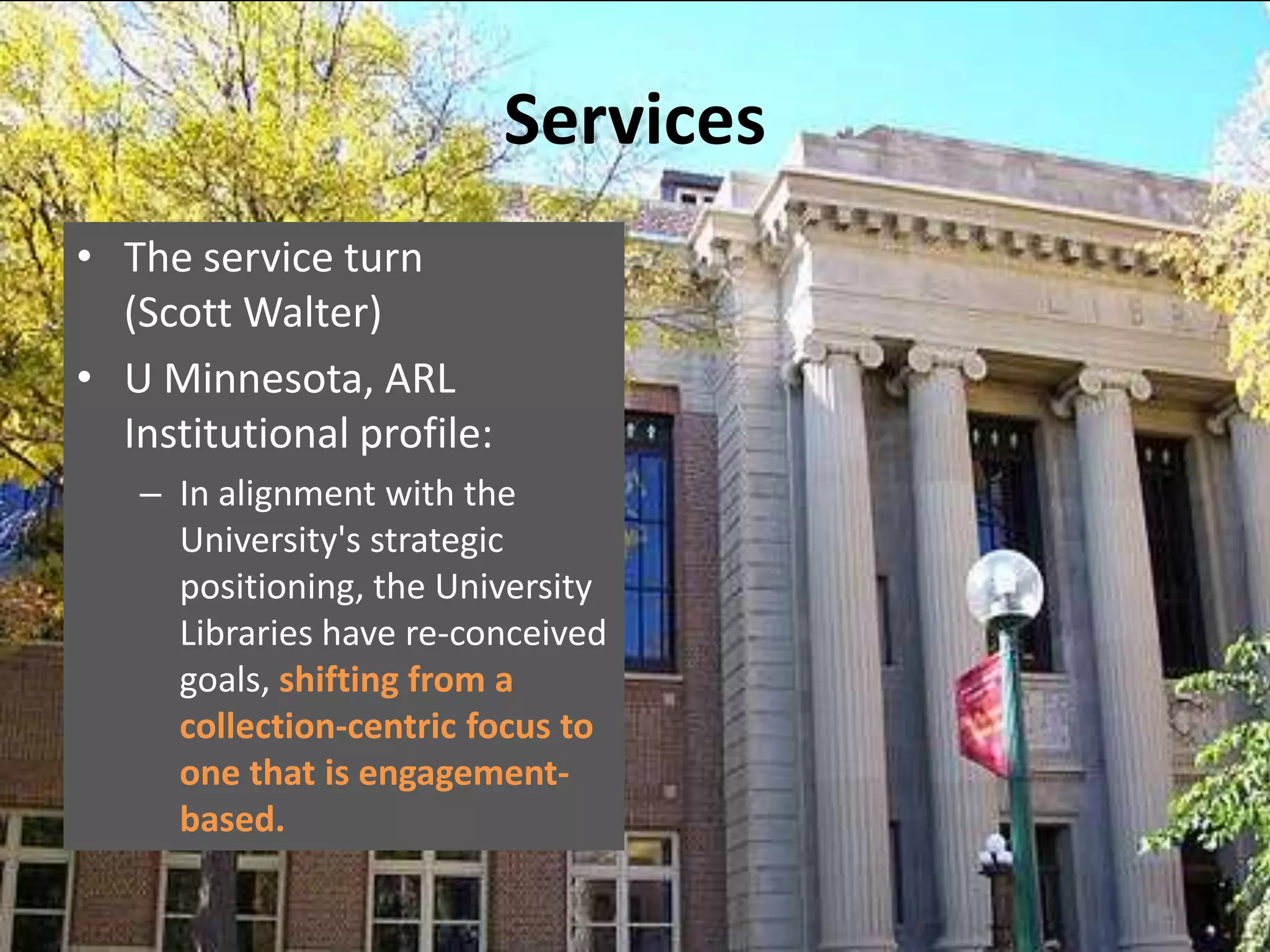 Services
• The service turn
  (Scott Walter)
• U Minnesota, ARL
  Institutional profile:
   – In alignment with the
     University's strategic
     positioning, the University
     Libraries have re-conceived
     goals, shifting from a
     collection-centric focus to
     one that is engagement-
     based.
 