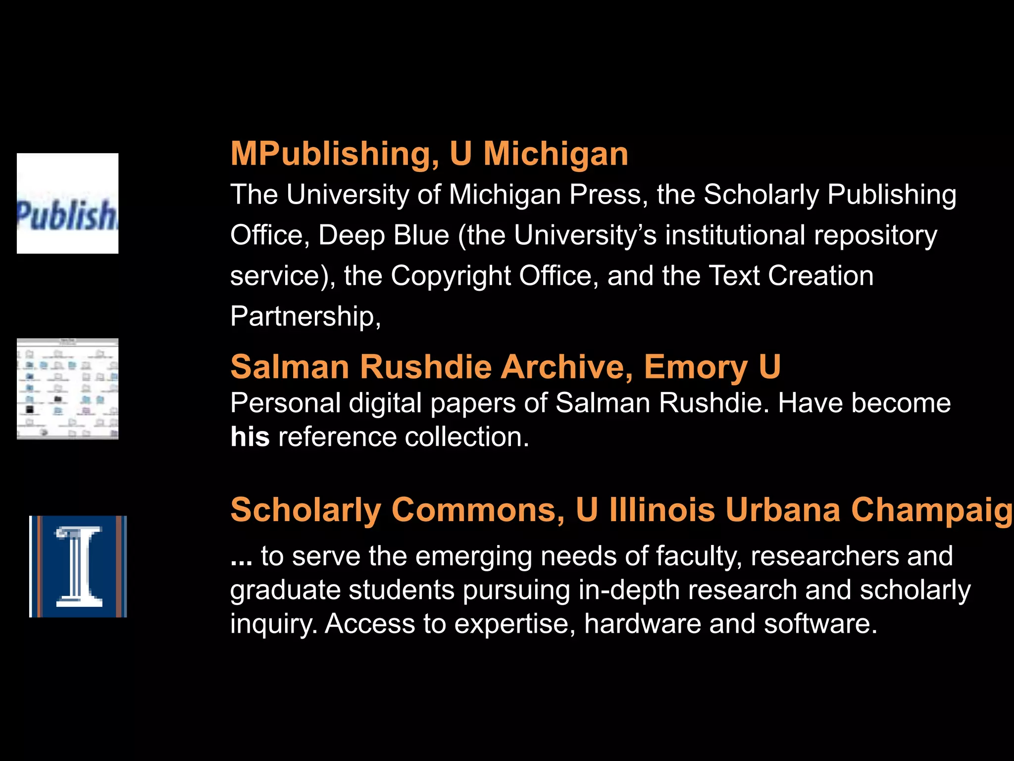 MPublishing, U Michigan
The University of Michigan Press, the Scholarly Publishing
Office, Deep Blue (the University’s institutional repository
service), the Copyright Office, and the Text Creation
Partnership,
Salman Rushdie Archive, Emory U
Personal digital papers of Salman Rushdie. Have become
his reference collection.

Scholarly Commons, U Illinois Urbana Champaign
... to serve the emerging needs of faculty, researchers and
graduate students pursuing in-depth research and scholarly
inquiry. Access to expertise, hardware and software.
 