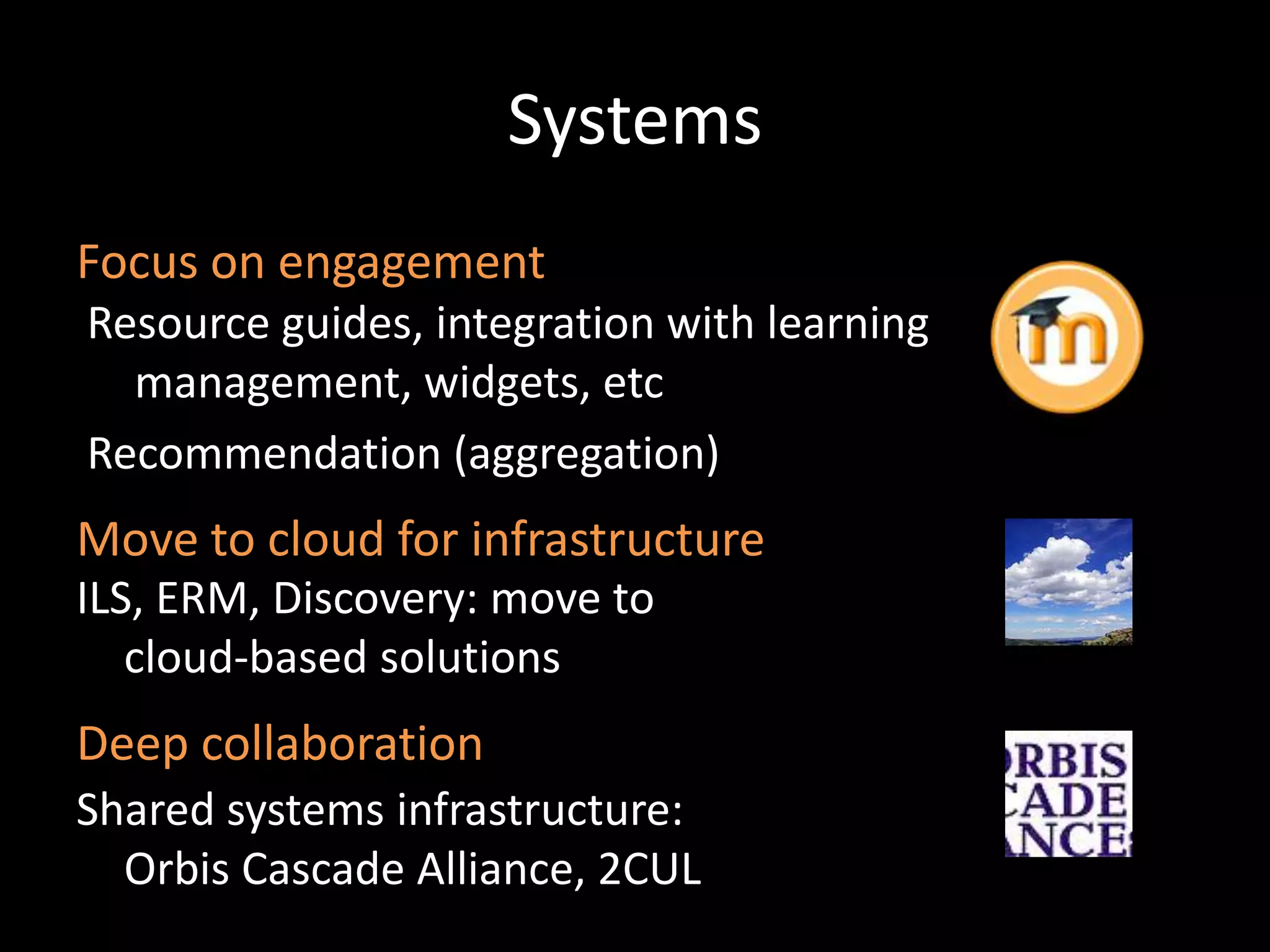 Systems
Focus on engagement
Resource guides, integration with learning
  management, widgets, etc
Recommendation (aggregation)
Move to cloud for infrastructure
ILS, ERM, Discovery: move to
   cloud-based solutions
Deep collaboration
Shared systems infrastructure:
  Orbis Cascade Alliance, 2CUL
 