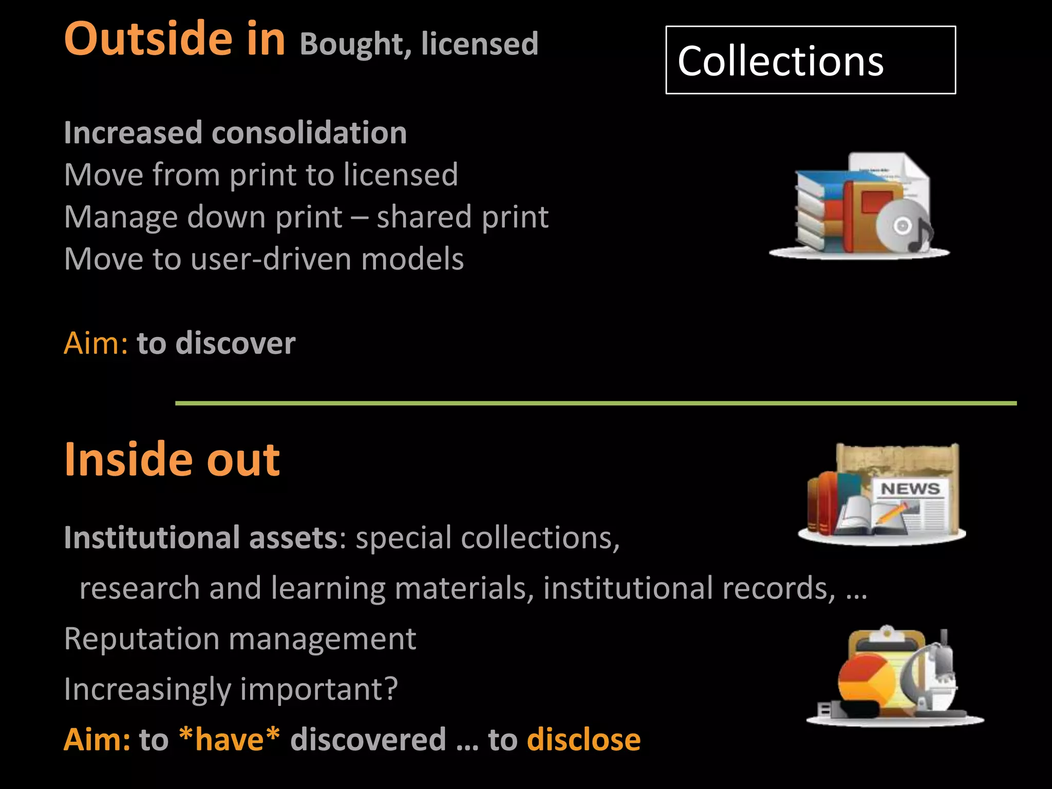 Outside in Bought, licensed                 Collections
Increased consolidation
Move from print to licensed
Manage down print – shared print
Move to user-driven models

Aim: to discover


Inside out
Institutional assets: special collections,
 research and learning materials, institutional records, …
Reputation management
Increasingly important?
Aim: to *have* discovered … to disclose
 