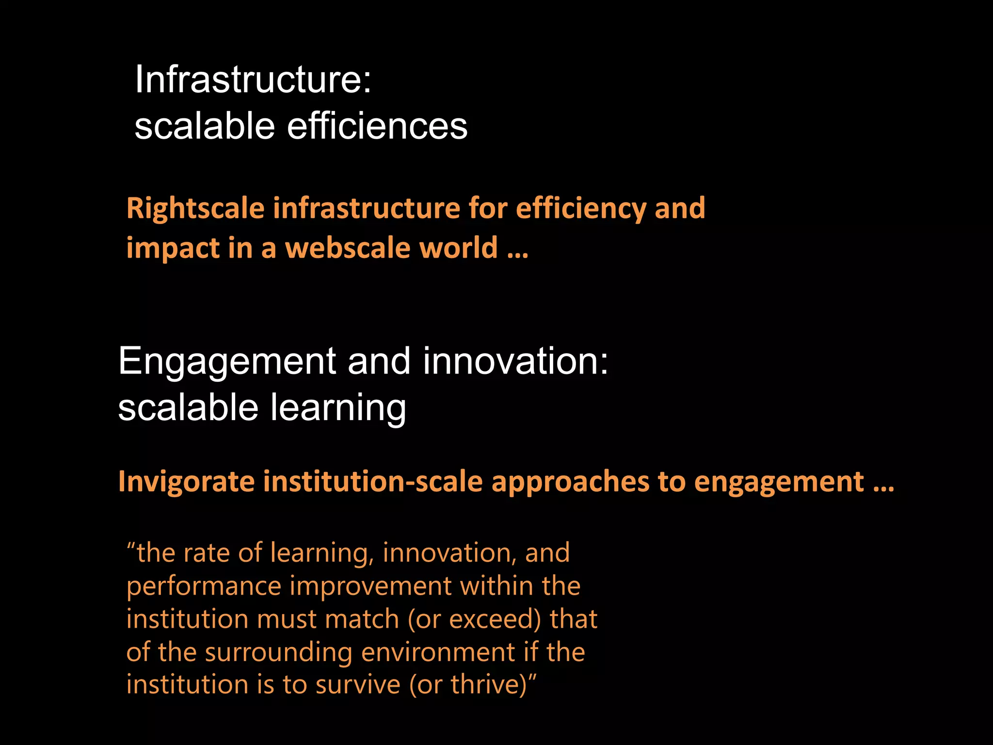 Infrastructure:
 scalable efficiences

Rightscale infrastructure for efficiency and
impact in a webscale world …


Engagement and innovation:
scalable learning
Invigorate institution-scale approaches to engagement …

“the rate of learning, innovation, and
performance improvement within the
institution must match (or exceed) that
of the surrounding environment if the
institution is to survive (or thrive)”
 