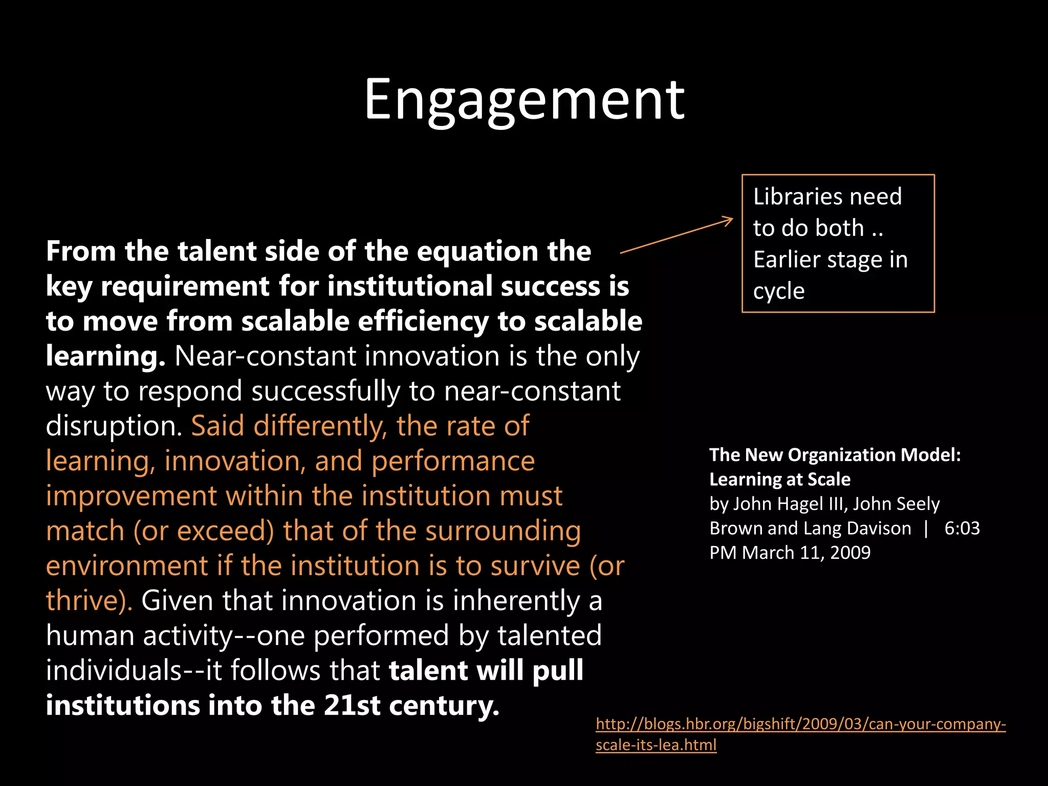 Engagement
                                                                              Libraries need
                                                                              to do both ..
From the talent side of the equation the                                      Earlier stage in
key requirement for institutional success is                                  cycle
to move from scalable efficiency to scalable
learning. Near-constant innovation is the only
way to respond successfully to near-constant
disruption. Said differently, the rate of
learning, innovation, and performance                         The New Organization Model:
                                                              Learning at Scale
improvement within the institution must                       by John Hagel III, John Seely
match (or exceed) that of the surrounding                     Brown and Lang Davison | 6:03
                                                              PM March 11, 2009
environment if the institution is to survive (or
thrive). Given that innovation is inherently a
human activity--one performed by talented
individuals--it follows that talent will pull
institutions into the 21st century.           http://blogs.hbr.org/bigshift/2009/03/can-your-company-
                                                         scale-its-lea.html
 
