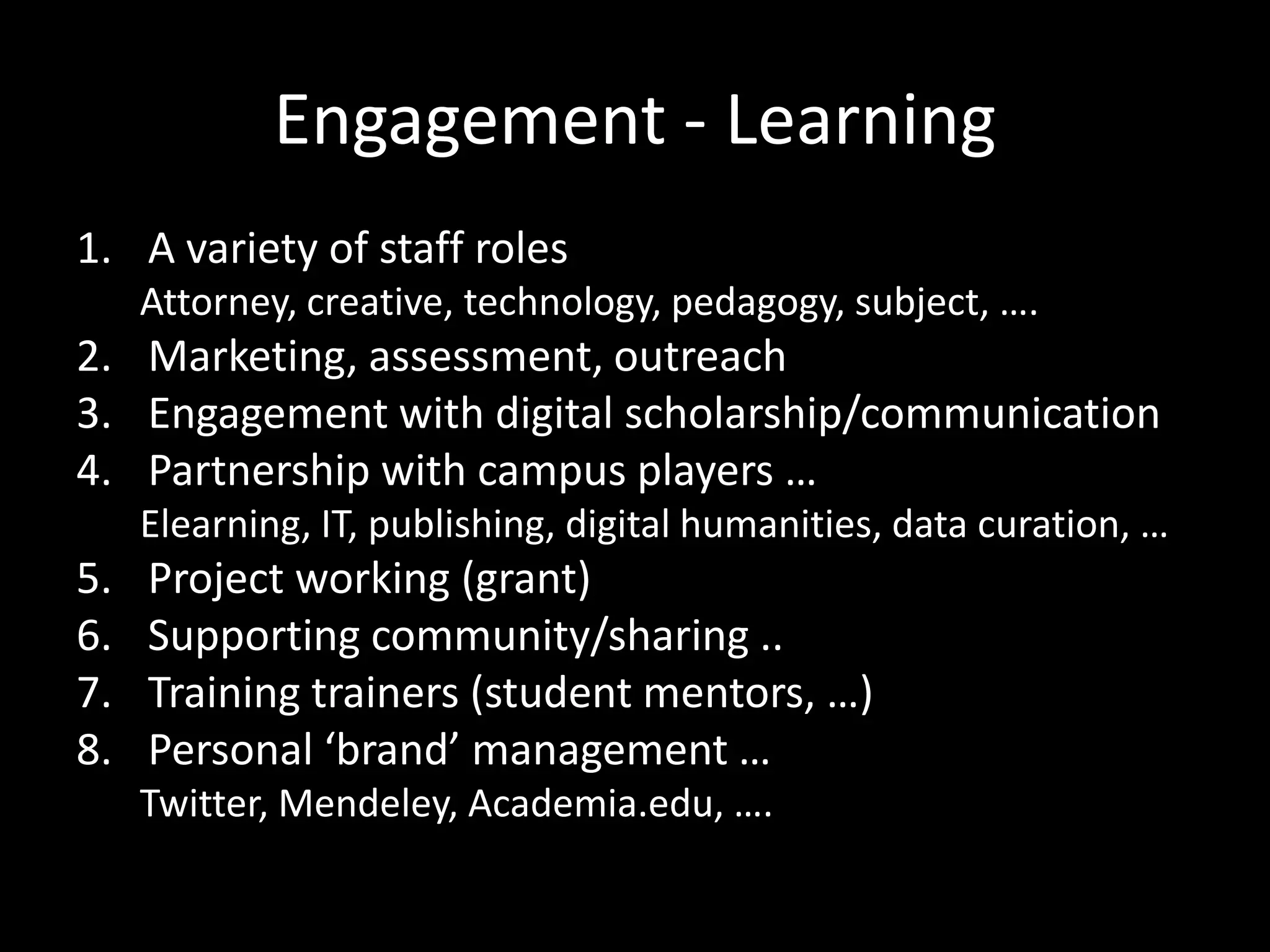Engagement - Learning
1. A variety of staff roles
     Attorney, creative, technology, pedagogy, subject, ….
2. Marketing, assessment, outreach
3. Engagement with digital scholarship/communication
4. Partnership with campus players …
     Elearning, IT, publishing, digital humanities, data curation, …
5.   Project working (grant)
6.   Supporting community/sharing ..
7.   Training trainers (student mentors, …)
8.   Personal ‘brand’ management …
     Twitter, Mendeley, Academia.edu, ….
 