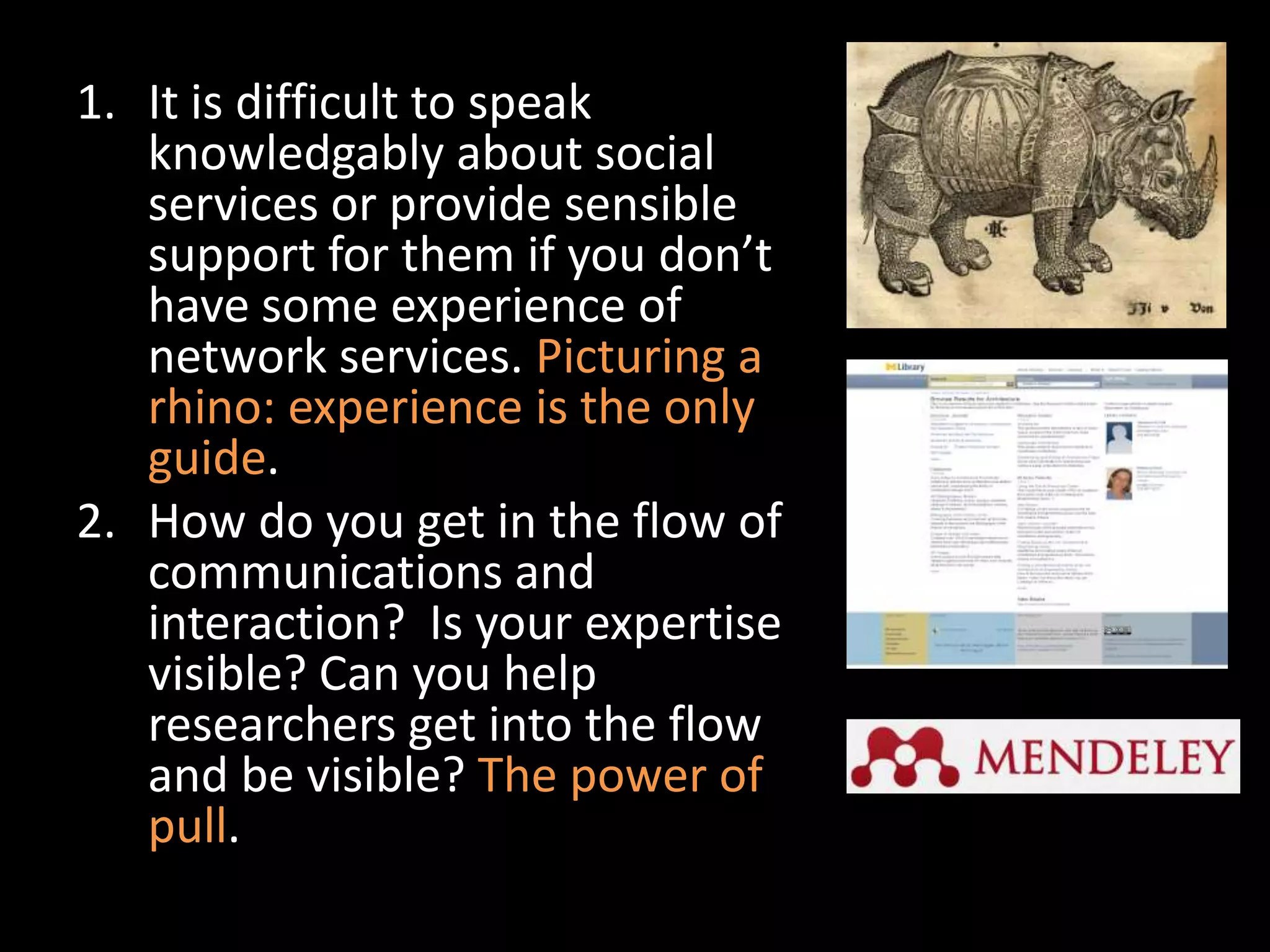 1. It is difficult to speak
   knowledgably about social
   services or provide sensible
   support for them if you don’t
   have some experience of
   network services. Picturing a
   rhino: experience is the only
   guide.
2. How do you get in the flow of
   communications and
   interaction? Is your expertise
   visible? Can you help
   researchers get into the flow
   and be visible? The power of
   pull.
 