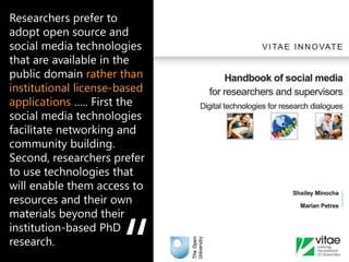 Researchers prefer to
adopt open source and
social media technologies
that are available in the
public domain rather than
institutional license-based
applications ….. First the
social media technologies
facilitate networking and
community building.
Second, researchers prefer
to use technologies that
will enable them access to
resources and their own
materials beyond their
institution-based PhD
research.                     e.g. Mendeley, Zotero, Endnote
 