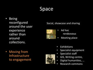Space
• Being
  reconfigured        Social, showcase and sharing
  around the user
  experience                   • Ad hoc
  rather than                     rendezvous
  around                       • Meeting place
  collections.
                              •   Exhibitions
                              •   Specialist equipment
• Moving from                 •   Specialist staff
  Infrastructure              •   GIS, Writing centre,
  to engagement               •   Digital humanities, …
                              •   Research commons
 