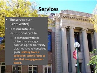 Services
• The service turn
  (Scott Walter)
• U Minnesota, ARL
  Institutional profile:
   – In alignment with the
     University's strategic
     positioning, the University
     Libraries have re-conceived
     goals, shifting from a
     collection-centric focus to
     one that is engagement-
     based.
 