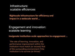 Infrastructure:
 scalable efficiences

Rightscale infrastructure for efficiency and
impact in a webscale world …


Engagement and innovation:
scalable learning
Invigorate institution-scale approaches to engagement …

“the rate of learning, innovation, and
performance improvement within the
institution must match (or exceed) that
of the surrounding environment if the
institution is to survive (or thrive)”
 