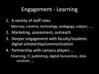Engagement - Learning
1. A variety of staff roles
   Attorney, creative, technology, pedagogy, subject, ….
2. Marketing, assessment, outreach
3. Deeper engagement with faculty/students
   digital scholarship/communication
4. Partnership with campus players …
   Elearning, IT, publishing, digital humanities, data
      curation, …
 