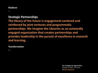 Platform
…

Strategic Partnerships
The library of the future is engagement-centered and
reinforced by joint ventures and programmatic
partnerships. We imagine the Libraries as an outwardly
engaged organization that creates partnerships and
provides leadership in the pursuit of excellence in research
and learning.
Transformation
…




                                        Our strategy: be regenerative
                                        October 4, 2012, 12:51 pm
                                        By Brian Mathews
 