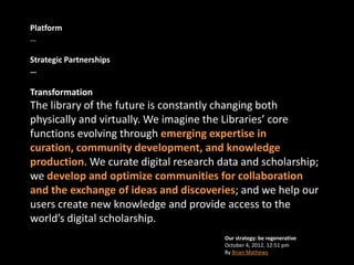 Platform
…

Strategic Partnerships
…

Transformation
The library of the future is constantly changing both
physically and virtually. We imagine the Libraries’ core
functions evolving through emerging expertise in
curation, community development, and knowledge
production. We curate digital research data and scholarship;
we develop and optimize communities for collaboration
and the exchange of ideas and discoveries; and we help our
users create new knowledge and provide access to the
world’s digital scholarship.
                                        Our strategy: be regenerative
                                        October 4, 2012, 12:51 pm
                                        By Brian Mathews
 