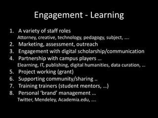 Engagement - Learning
1. A variety of staff roles
     Attorney, creative, technology, pedagogy, subject, ….
2. Marketing, assessment, outreach
3. Engagement with digital scholarship/communication
4. Partnership with campus players …
     Elearning, IT, publishing, digital humanities, data curation, …
5.   Project working (grant)
6.   Supporting community/sharing ..
7.   Training trainers (student mentors, …)
8.   Personal ‘brand’ management …
     Twitter, Mendeley, Academia.edu, ….
 