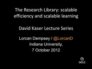 The Research Library: scalable
efficiency and scalable learning

  David Kaser Lecture Series
  Lorcan Dempsey / @LorcanD
       Indiana University,
         7 October 2012
 