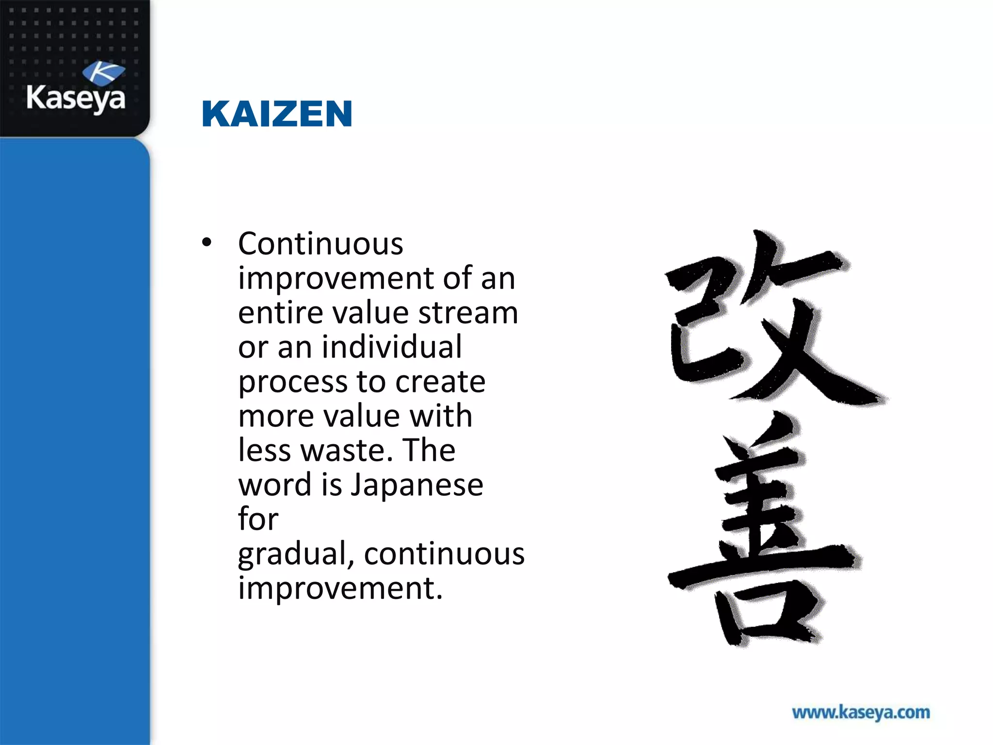 Continuous improvement of an entire value stream or an individual process to create more value with less waste. The word is Japanese for gradual, continuous improvement. Kaizen