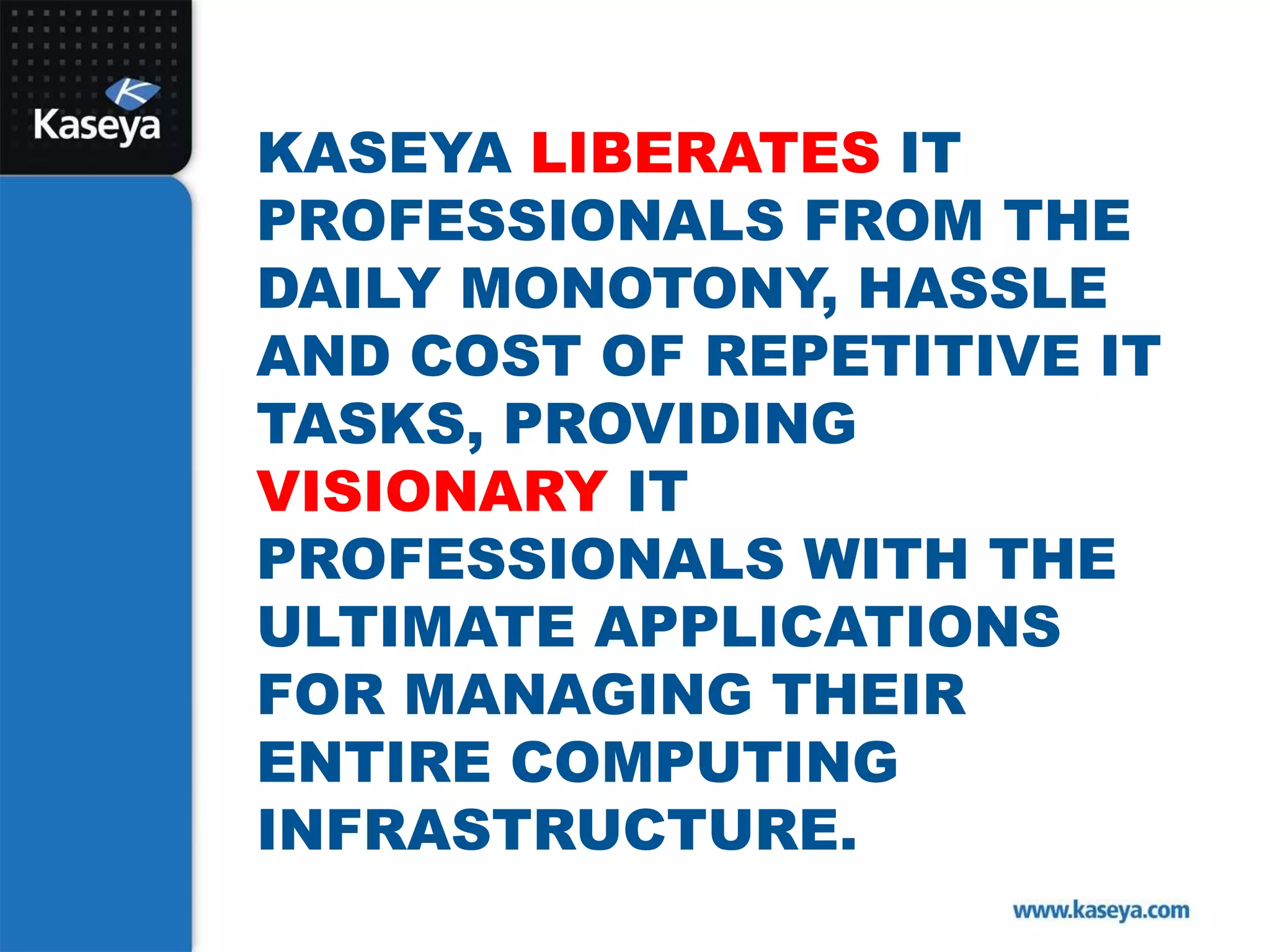 Kaseya liberates IT Professionals from the daily monotony, hassle and cost of repetitive IT tasks, providing visionary IT professionals with the ultimate applications for managing their entire computing infrastructure. 
