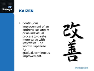 Continuous improvement of an entire value stream or an individual process to create more value with less waste. The word is Japanese for gradual, continuous improvement. Kaizen