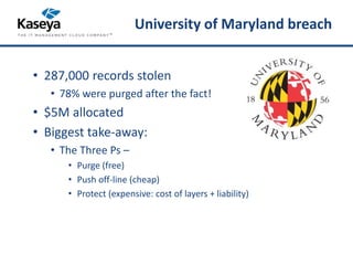 University of Maryland breach 
• 287,000 records stolen 
• 78% were purged after the fact! 
• $5M allocated 
• Biggest take-away: 
• The Three Ps – 
• Purge (free) 
• Push off-line (cheap) 
• Protect (expensive: cost of layers + liability) 
 