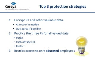 Top 3 protection strategies 
1. Encrypt PII and other valuable data 
• At rest or in motion 
• Outsource if possible 
2. Practice the three Ps for all valued data 
• Purge 
• Push off-line OR 
• Protect 
3. Restrict access to only educated employees 
 