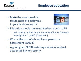 Employee education 
• Make the case based on 
failure rates of employees 
in your business sector 
• Education should be mandated for access to PII 
• Will liability or fines be the outcome of future forensics 
investigations? (RSA’s $72M man) 
• What’s the cost of a breach compared to a 
harassment lawsuit? 
• A good goal: BEGIN fostering a sense of mutual 
accountability for security 
 