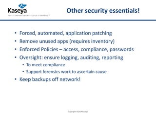 Other security essentials! 
• Forced, automated, application patching 
• Remove unused apps (requires inventory) 
• Enforced Policies – access, compliance, passwords 
• Oversight: ensure logging, auditing, reporting 
• To meet compliance 
• Support forensics work to ascertain cause 
• Keep backups off network! 
Copyright ©2014 Kaseya 
 