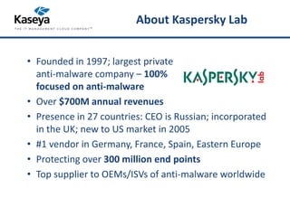About Kaspersky Lab 
• Founded in 1997; largest private 
anti-malware company – 100% 
focused on anti-malware 
• Over $700M annual revenues 
• Presence in 27 countries: CEO is Russian; incorporated 
in the UK; new to US market in 2005 
• #1 vendor in Germany, France, Spain, Eastern Europe 
• Protecting over 300 million end points 
• Top supplier to OEMs/ISVs of anti-malware worldwide 
 