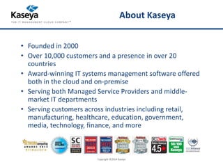About Kaseya 
• Founded in 2000 
• Over 10,000 customers and a presence in over 20 
countries 
• Award-winning IT systems management software offered 
both in the cloud and on-premise 
• Serving both Managed Service Providers and middle-market 
IT departments 
• Serving customers across industries including retail, 
manufacturing, healthcare, education, government, 
media, technology, finance, and more 
Copyright ©2014 Kaseya 
 