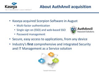 About AuthAnvil acquisition 
• Kaseya acquired Scorpion Software in August 
• Multi-factor authentication 
• Single sign on (SSO) and web-based SSO 
• Password management 
• Secure, easy access to applications, from any device 
• Industry’s first comprehensive and integrated Security 
and IT Management as a Service solution 
Copyright ©2014 Kaseya 
 