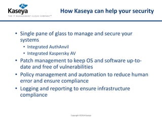 How Kaseya can help your security 
• Single pane of glass to manage and secure your 
systems 
• Integrated AuthAnvil 
• Integrated Kaspersky AV 
• Patch management to keep OS and software up-to-date 
and free of vulnerabilities 
• Policy management and automation to reduce human 
error and ensure compliance 
• Logging and reporting to ensure infrastructure 
compliance 
Copyright ©2014 Kaseya 
 