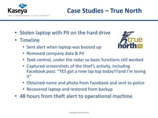 Case Studies – True North 
• Stolen laptop with PII on the hard drive 
• Timeline 
• Sent alert when laptop was booted up 
• Removed company data & PII 
• Took control, under the radar so basic functions still worked 
• Captured screenshots of the thief’s activity, including 
Facebook post: “YES got a new lap top today!!!and I’m loving 
it” 
• Obtained name and photo from Facebook and sent to police 
• Recovered laptop and restored from backup 
• 48 hours from theft alert to operational machine 
Copyright ©2014 Kaseya 
 