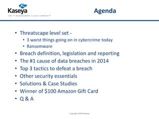 Agenda 
• Threatscape level set - 
• 3 worst things going on in cybercrime today 
• Ransomware 
• Breach definition, legislation and reporting 
• The #1 cause of data breaches in 2014 
• Top 3 tactics to defeat a breach 
• Other security essentials 
• Solutions & Case Studies 
• Winner of $100 Amazon Gift Card 
• Q & A 
Copyright ©2014 Kaseya 
 