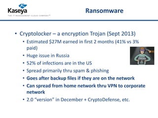 Ransomware 
• Cryptolocker – a encryption Trojan (Sept 2013) 
• Estimated $27M earned in first 2 months (41% vs 3% 
paid) 
• Huge issue in Russia 
• 52% of infections are in the US 
• Spread primarily thru spam & phishing 
• Goes after backup files if they are on the network 
• Can spread from home network thru VPN to corporate 
network 
• 2.0 “version” in December + CryptoDefense, etc. 
 