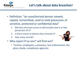 Let’s talk about data breaches! 
• Definition: “an unauthorized person viewed, 
copied, transmitted, used or took possession of 
sensitive, protected or confidential data” 
1. Did they only have access or did actually view it or take 
possession of it? 
2. Is there reason to believe they misused it? 
3. How many records? 
• Why report if no one* will find out? 
• *victims, employees, customers, law enforcement, the 
press, banks, compliance agencies 
 