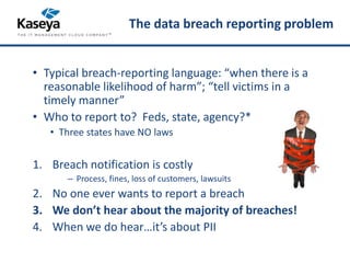 The data breach reporting problem 
• Typical breach-reporting language: “when there is a 
reasonable likelihood of harm”; “tell victims in a 
timely manner” 
• Who to report to? Feds, state, agency?* 
• Three states have NO laws 
1. Breach notification is costly 
– Process, fines, loss of customers, lawsuits 
2. No one ever wants to report a breach 
3. We don’t hear about the majority of breaches! 
4. When we do hear…it’s about PII 
 