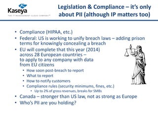 Legislation & Compliance – it’s only 
about PII (although IP matters too) 
• Compliance (HIPAA, etc.) 
• Federal: US is working to unify breach laws – adding prison 
terms for knowingly concealing a breach 
• EU will complete that this year (2014) 
across 28 European countries – 
to apply to any company with data 
from EU citizens 
• How soon post-breach to report 
• What to report 
• How to notify customers 
• Compliance rules (security minimums, fines, etc.) 
• Up to 2% of gross revenues, breaks for SMBs 
• Canada – stronger than US law, not as strong as Europe 
• Who’s PII are you holding? 
 