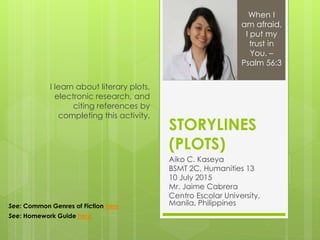 STORYLINES
(PLOTS)
Aiko C. Kaseya
BSMT 2C, Humanities 13
10 July 2015
Mr. Jaime Cabrera
Centro Escolar University,
Manila, Philippines
I learn about literary plots,
electronic research, and
citing references by
completing this activity.
When I
am afraid,
I put my
trust in
You. –
Psalm 56:3
See: Common Genres of Fiction here
See: Homework Guide here
 