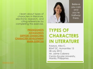 TYPES OF
CHARACTERS
IN LITERATURE
Kaseya, Aiko C.
BSMT 2C, Humanities 13
08 July 2015
Mr. Jaime Cabrera
Centro Escolar University,
Manila, Philippines
I learn about types of
characters in literature,
electronic research, and
citing references by
completing this exercise.
PROTAGONISTS
ANTAGONISTS
SUPPORT CHARACTERS
CHARACTER DEVELOPMENT
BRAIN EXERCISE
Believe
you can
and
you’re
halfway
there.
Related Stuff
 