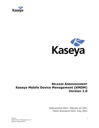 RELEASE ANNOUNCEMENT
     Kaseya Mobile Device Management (KMDM)
                                    Version 1.0




                                ANNOUNCEMENT DATE: FEBRUARY 15, 2011
                                   TARGET AVAILABILITY DATE: JUNE, 2011


Kaseya                                                                i
Mobile Device Management v1.0
Release Announcement
 