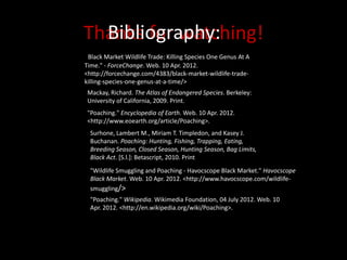 Bibliography:
Thanks for watching!
"Black Market Wildlife Trade: Killing Species One Genus At A
Time." - ForceChange. Web. 10 Apr. 2012.
<http://forcechange.com/4383/black-market-wildlife-trade-
killing-species-one-genus-at-a-time/>
 Mackay, Richard. The Atlas of Endangered Species. Berkeley:
 University of California, 2009. Print.
 "Poaching." Encyclopedia of Earth. Web. 10 Apr. 2012.
 <http://www.eoearth.org/article/Poaching>.
  Surhone, Lambert M., Miriam T. Timpledon, and Kasey J.
  Buchanan. Poaching: Hunting, Fishing, Trapping, Eating,
  Breeding Season, Closed Season, Hunting Season, Bag Limits,
  Black Act. [S.l.]: Betascript, 2010. Print
  "Wildlife Smuggling and Poaching - Havocscope Black Market." Havocscope
  Black Market. Web. 10 Apr. 2012. <http://www.havocscope.com/wildlife-
  smuggling/>
  "Poaching." Wikipedia. Wikimedia Foundation, 04 July 2012. Web. 10
  Apr. 2012. <http://en.wikipedia.org/wiki/Poaching>.
 