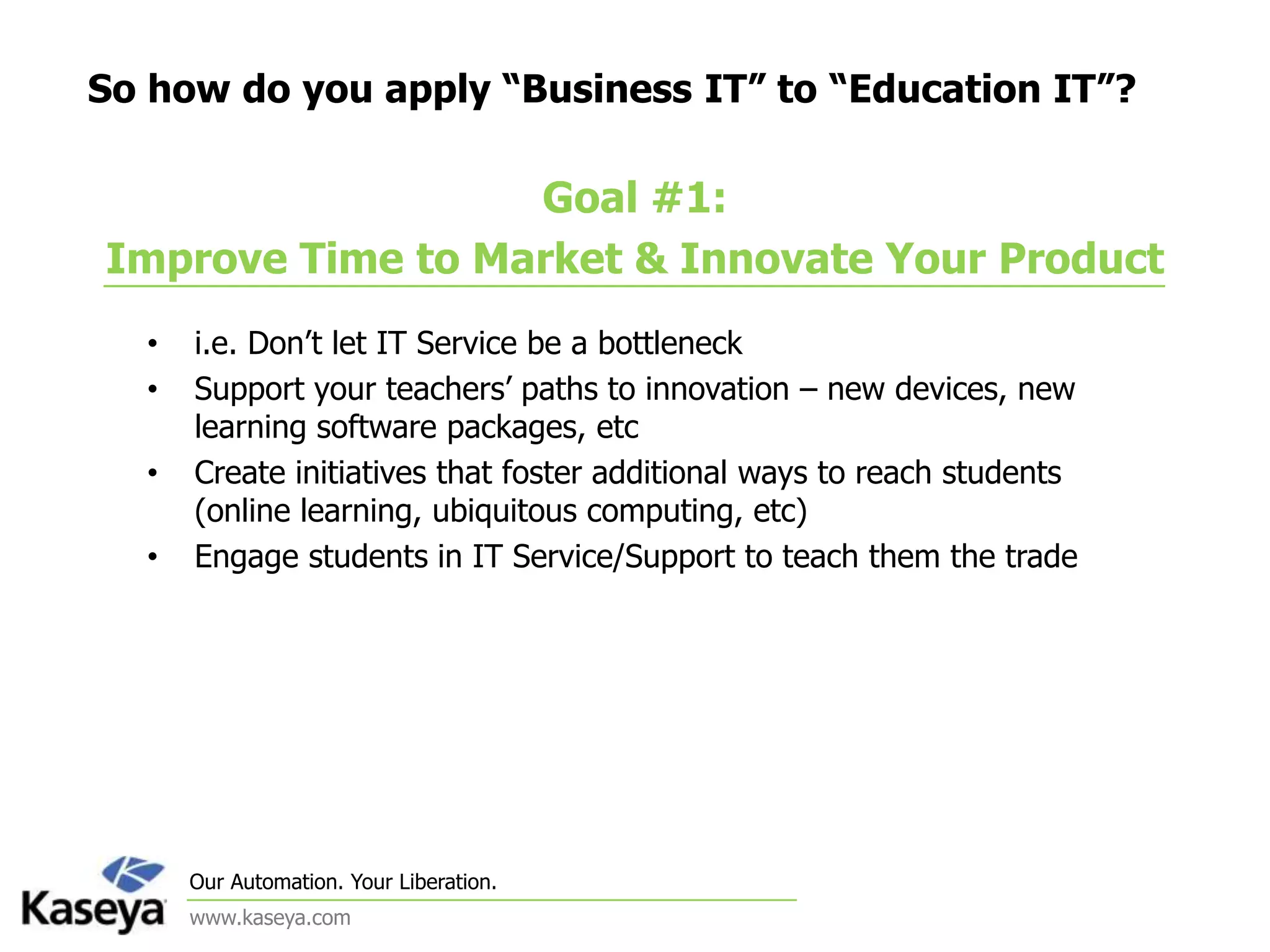 So how do you apply “Business IT” to “Education IT”?Goal #1: Improve Time to Market & Innovate Your Producti.e. Don’t let IT Service be a bottleneckSupport your teachers’ paths to innovation – new devices, new learning software packages, etcCreate initiatives that foster additional ways to reach students (online learning, ubiquitous computing, etc)Engage students in IT Service/Support to teach them the trade