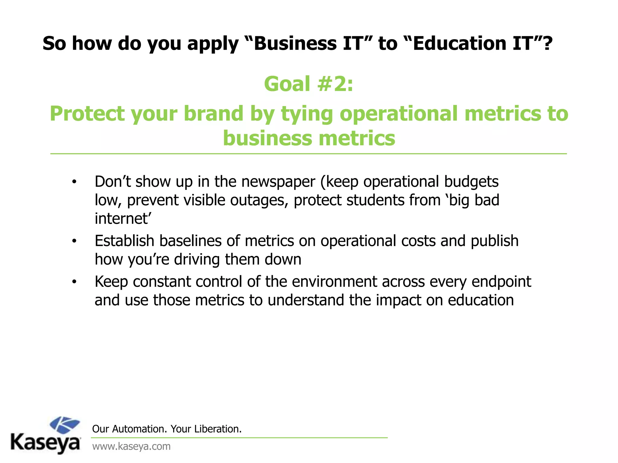 So how do you apply “Business IT” to “Education IT”?Goal #2: Protect your brand by tying operational metrics to business metricsDon’t show up in the newspaper (keep operational budgets low, prevent visible outages, protect students from ‘big bad internet’Establish baselines of metrics on operational costs and publish how you’re driving them downKeep constant control of the environment across every endpoint and use those metrics to understand the impact on education
