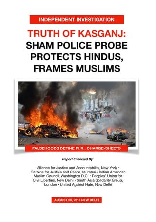 1
TRUTH OF KASGANJ:
SHAM POLICE PROBE
PROTECTS HINDUS,
FRAMES MUSLIMS
Alliance for Justice and Accountability, New York •
Citizens for Justice and Peace, Mumbai • Indian American
Muslim Council, Washington D.C. • Peoples’ Union for
Civil Liberties, New Delhi • South Asia Solidarity Group,
London • United Against Hate, New Delhi

FALSEHOODS DEFINE F.I.R., CHARGE-SHEETS
Report Endorsed By:
AUGUST 29, 2018 NEW DELHI
INDEPENDENT INVESTIGATION
 