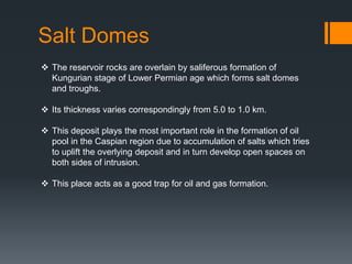 Salt Domes
 The reservoir rocks are overlain by saliferous formation of
  Kungurian stage of Lower Permian age which forms salt domes
  and troughs.

 Its thickness varies correspondingly from 5.0 to 1.0 km.

 This deposit plays the most important role in the formation of oil
  pool in the Caspian region due to accumulation of salts which tries
  to uplift the overlying deposit and in turn develop open spaces on
  both sides of intrusion.

 This place acts as a good trap for oil and gas formation.
 
