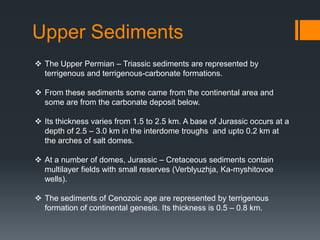 Upper Sediments
 The Upper Permian – Triassic sediments are represented by
  terrigenous and terrigenous-carbonate formations.

 From these sediments some came from the continental area and
  some are from the carbonate deposit below.

 Its thickness varies from 1.5 to 2.5 km. A base of Jurassic occurs at a
  depth of 2.5 – 3.0 km in the interdome troughs and upto 0.2 km at
  the arches of salt domes.

 At a number of domes, Jurassic – Cretaceous sediments contain
  multilayer fields with small reserves (Verblyuzhja, Ka-myshitovoe
  wells).

 The sediments of Cenozoic age are represented by terrigenous
  formation of continental genesis. Its thickness is 0.5 – 0.8 km.
 