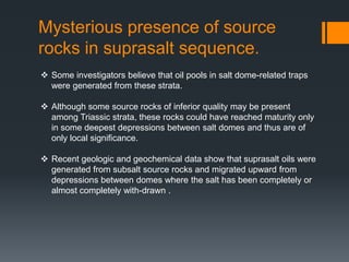 Mysterious presence of source
rocks in suprasalt sequence.
 Some investigators believe that oil pools in salt dome-related traps
  were generated from these strata.

 Although some source rocks of inferior quality may be present
  among Triassic strata, these rocks could have reached maturity only
  in some deepest depressions between salt domes and thus are of
  only local significance.

 Recent geologic and geochemical data show that suprasalt oils were
  generated from subsalt source rocks and migrated upward from
  depressions between domes where the salt has been completely or
  almost completely with-drawn .
 