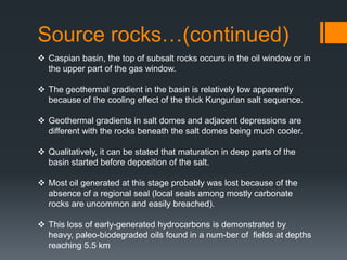 Source rocks…(continued)
 Caspian basin, the top of subsalt rocks occurs in the oil window or in
  the upper part of the gas window.

 The geothermal gradient in the basin is relatively low apparently
  because of the cooling effect of the thick Kungurian salt sequence.

 Geothermal gradients in salt domes and adjacent depressions are
  different with the rocks beneath the salt domes being much cooler.

 Qualitatively, it can be stated that maturation in deep parts of the
  basin started before deposition of the salt.

 Most oil generated at this stage probably was lost because of the
  absence of a regional seal (local seals among mostly carbonate
  rocks are uncommon and easily breached).

 This loss of early-generated hydrocarbons is demonstrated by
  heavy, paleo-biodegraded oils found in a num-ber of fields at depths
  reaching 5.5 km
 