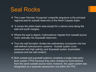 Seal Rocks
 The Lower Permian ‘Kungurian’ evaporite sequence is the principal
  regional seal for subsalt reservoirs of the North Caspian basin.

 It covers the entire basin area except for a narrow zone along the
  east and south margins.

 Where the seal is absent, hydrocarbons migrate from subsalt source
  rocks vertically into Suprasalt reservoirs.

 Thus the salt formation divides the sedimentary succession into two
  well-defined hydrodynamic systems - Subsalt system (over-
  pressured and high salinity) and Suprasalt system (hydrostatic
  pressure and low salt content)

 Both subsalt and suprasalt systems constitute a single total petro-
  leum system (TPS) because they were charged by hydrocarbons
  from the same subsalt source rocks; however, the upper system was
  designated as a separate assessment unit within the TPS.
 