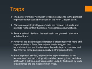 Traps
 The Lower Permian ‘Kungurian’ evaporite sequence is the principal
  regional seal for subsalt reservoirs of the North Caspian basin.

 Various morphological types of reefs are present, but atolls and
  pinnacle reefs contain the largest hydrocarbon accumulations.

 Several subsalt fields on the east basin margin are in structural
  anticlinal traps.

 However, the discontinuous character of clastic reservoir rocks and
  large variability in flows from adjacent wells suggest that
  hydrodynamic connection between the wells is poor or absent and
  that many of these pools are actually in stratigraphic traps.

 In the suprasalt section, all productive traps are related to salt
  tectonics and are morphologically variable. Among them, anticlinal
  uplifts with a salt core and traps sealed updip by faults and by walls
  of salt domes are the most common types.
 